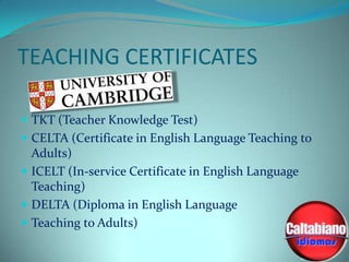 TEACHING CERTIFICATES
 TKT (Teacher Knowledge Test)
 CELTA (Certificate in English Language Teaching to

Adults)
 ICELT (In-service Certificate in English Language
Teaching)
 DELTA (Diploma in English Language
 Teaching to Adults)

 