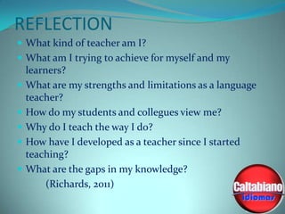 REFLECTION
 What kind of teacher am I?
 What am I trying to achieve for myself and my

learners?
 What are my strengths and limitations as a language
teacher?
 How do my students and collegues view me?
 Why do I teach the way I do?
 How have I developed as a teacher since I started
teaching?
 What are the gaps in my knowledge?
(Richards, 2011)

 