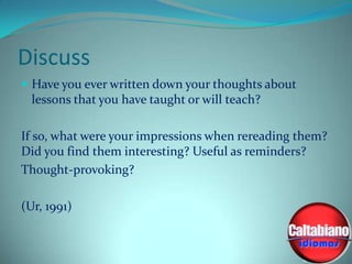 Discuss
 Have you ever written down your thoughts about

lessons that you have taught or will teach?
If so, what were your impressions when rereading them?
Did you find them interesting? Useful as reminders?
Thought-provoking?
(Ur, 1991)

 