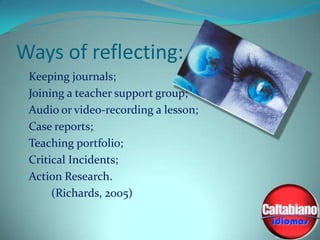 Ways of reflecting:
- Keeping journals;
- Joining a teacher support group;
- Audio or video-recording a lesson;
- Case reports;

- Teaching portfolio;
- Critical Incidents;
- Action Research.

(Richards, 2005)

 