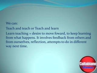 We can:
Teach and teach or Teach and learn
Learn teaching = desire to move foward, to keep learning
from what happens. It involves feedback from others and
from ourserlves, reflection, attempts to do in different
way next time.

 