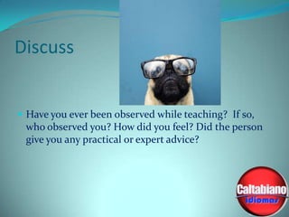 Discuss

 Have you ever been observed while teaching? If so,

who observed you? How did you feel? Did the person
give you any practical or expert advice?

 
