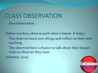 CLASS OBSERVATION
 Peer observation

Fellow teachers observe each other’s lesson. It helps:
- The observer learn new things and reflect on their own
teaching
- The observed have a chance to talk about their lesson
with an observer they trust
(Harmer, 2012)

 