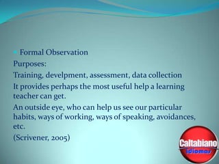  Formal Observation

Purposes:
Training, develpment, assessment, data collection
It provides perhaps the most useful help a learning
teacher can get.
An outside eye, who can help us see our particular
habits, ways of working, ways of speaking, avoidances,
etc.
(Scrivener, 2005)

 