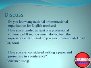 Discuss
 Do you know any national or international

organization for English teachers?
 Have you attended at least one professional
conference? If so, how much do you feel the
experience contributed to you as a professional? How?
(Ur, 2001)
 Have you ever considered writing a paper and

presenting in a conference?
(Scrivener, 2005)

 