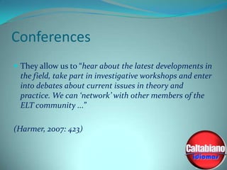 Conferences
 They allow us to “hear about the latest developments in

the field, take part in investigative workshops and enter
into debates about current issues in theory and
practice. We can ‘network’ with other members of the
ELT community ...”
(Harmer, 2007: 423)

 