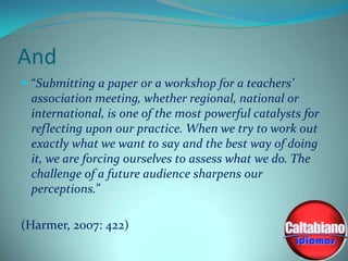 And
 “Submitting a paper or a workshop for a teachers’

association meeting, whether regional, national or
international, is one of the most powerful catalysts for
reflecting upon our practice. When we try to work out
exactly what we want to say and the best way of doing
it, we are forcing ourselves to assess what we do. The
challenge of a future audience sharpens our
perceptions.”
(Harmer, 2007: 422)

 
