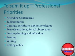 To sum it up – Professional
Priorities
 Attending Conferences
 Taking courses
 Getting a certificate, diploma or degree
 Peer observations/formal observations

 Lesson planning and reflection
 Reading
 Writing

 Getting online

 