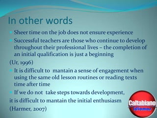 In other words
 Sheer time on the job does not ensure experience
 Successful teachers are those who continue to develop

throughout their professional lives – the completion of
an initial qualification is just a beginning
(Ur, 1996)
 It is difficult to mantain a sense of engagement when
using the same old lesson routines or reading texts
time after time
 If we do not take steps towards development,
it is difficult to mantain the initial enthusiasm
(Harmer, 2007)

 