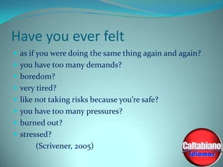 Have you ever felt
 as if you were doing the same thing again and again?
 you have too many demands?
 boredom?
 very tired?

 like not taking risks because you’re safe?
 you have too many pressures?
 burned out?

 stressed?

(Scrivener, 2005)

 
