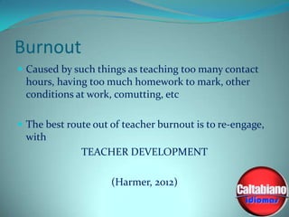Burnout
 Caused by such things as teaching too many contact

hours, having too much homework to mark, other
conditions at work, comutting, etc
 The best route out of teacher burnout is to re-engage,

with
TEACHER DEVELOPMENT
(Harmer, 2012)

 