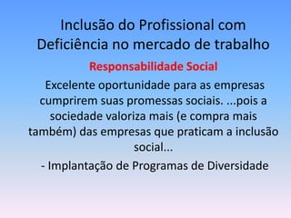 Inclusão do Profissional com
 Deficiência no mercado de trabalho
            Responsabilidade Social
   Excelente oportunidade para as empresas
  cumprirem suas promessas sociais. ...pois a
     sociedade valoriza mais (e compra mais
também) das empresas que praticam a inclusão
                     social...
  - Implantação de Programas de Diversidade
 
