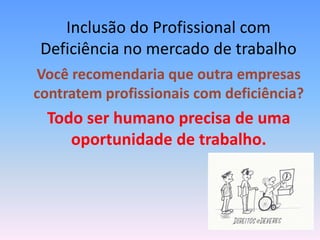 Inclusão do Profissional com
 Deficiência no mercado de trabalho
Você recomendaria que outra empresas
contratem profissionais com deficiência?
  Todo ser humano precisa de uma
     oportunidade de trabalho.
 