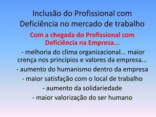 Inclusão do Profissional com
 Deficiência no mercado de trabalho
      Com a chegada do Profissional com
           Deficiência na Empresa...
  - melhoria do clima organizacional... maior
 crença nos princípios e valores da empresa...
- aumento do humanismo dentro da empresa
   - maior satisfação com o local de trabalho
          - aumento da solidariedade
       - maior valorização do ser humano
 