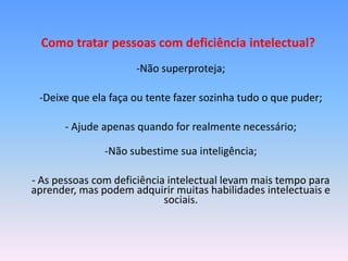 Como tratar pessoas com deficiência intelectual?
                     -Não superproteja;

 -Deixe que ela faça ou tente fazer sozinha tudo o que puder;

       - Ajude apenas quando for realmente necessário;

               -Não subestime sua inteligência;

- As pessoas com deficiência intelectual levam mais tempo para
aprender, mas podem adquirir muitas habilidades intelectuais e
                            sociais.
 