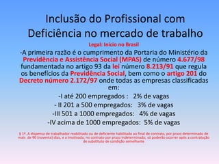 Inclusão do Profissional com
     Deficiência no mercado de trabalho
                                           Legal: Início no Brasil
-A primeira razão é o cumprimento da Portaria do Ministério da
 Previdência e Assistência Social (MPAS) de número 4.677/98
fundamentada no artigo 93 da lei número 8.213/91 que regula
os benefícios da Previdência Social, bem como o artigo 201 do
Decreto número 2.172/97 onde todas as empresas classificadas
                              em:
              -I até 200 empregados : 2% de vagas
            - II 201 a 500 empregados: 3% de vagas
           -III 501 a 1000 empregados: 4% de vagas
         -IV acima de 1000 empregados: 5% de vagas
§ 1º. A dispensa de trabalhador reabilitado ou de deficiente habilitado ao final de contrato, por prazo determinado de
mais de 90 (noventa) dias, e a imotivada, no contrato por prazo indeterminado, só poderão ocorrer após a contratação
                                         de substituto de condição semelhante
 