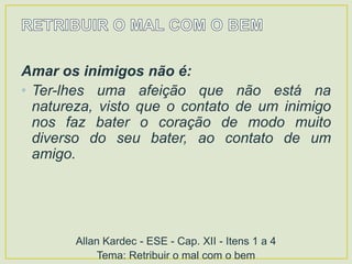 Amar os inimigos não é:
• Ter-lhes uma afeição que não está na
natureza, visto que o contato de um inimigo
nos faz bater o coração de modo muito
diverso do seu bater, ao contato de um
amigo.
Allan Kardec - ESE - Cap. XII - Itens 1 a 4
Tema: Retribuir o mal com o bem
 