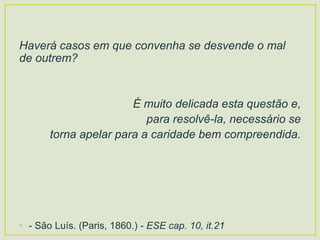 Haverá casos em que convenha se desvende o mal
de outrem?
É muito delicada esta questão e,
para resolvê-la, necessário se
torna apelar para a caridade bem compreendida.
• - São Luís. (Paris, 1860.) - ESE cap. 10, it.21
 