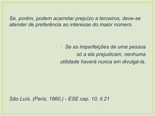 Se, porém, podem acarretar prejuízo a terceiros, deve-se
atender de preferência ao interesse do maior número.
• Se as imperfeições de uma pessoa
só a ela prejudicam, nenhuma
utilidade haverá nunca em divulgá-la.
São Luís. (Paris, 1860.) - ESE cap. 10, it.21
 