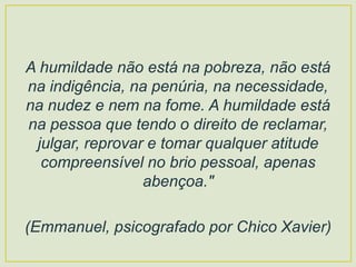 A humildade não está na pobreza, não está
na indigência, na penúria, na necessidade,
na nudez e nem na fome. A humildade está
na pessoa que tendo o direito de reclamar,
julgar, reprovar e tomar qualquer atitude
compreensível no brio pessoal, apenas
abençoa."
(Emmanuel, psicografado por Chico Xavier)
 