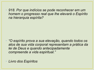 • 918. Por que indícios se pode reconhecer em um
homem o progresso real que lhe elevará o Espírito
na hierarquia espírita?
• “O espírito prova a sua elevação, quando todos os
atos de sua vida corporal representam a prática da
lei de Deus e quando antecipadamente
compreende a vida espiritual.”
• Livro dos Espíritos
 