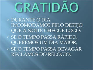  DURANTE O DIA
INCOMODAMOS PELO DESEJO
QUE A NOITE CHEGUE LOGO;
 SE O TEMPO PASSA RÁPIDO,
QUEREMOS UM DIA MAIOR;
 SE O TEMPO PASSA DEVAGAR
RECLAMOS DO RELÓGIO;
 