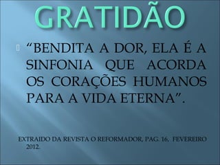 “BENDITA A DOR, ELA É A
SINFONIA QUE ACORDA
OS CORAÇÕES HUMANOS
PARA A VIDA ETERNA”.
EXTRAIDO DA REVISTA O REFORMADOR, PAG. 16, FEVEREIRO
2012.
 