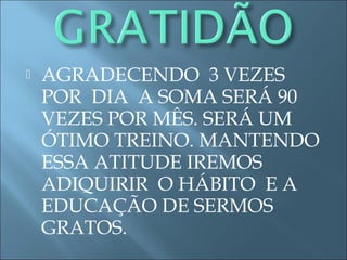  AGRADECENDO 3 VEZES
POR DIA A SOMA SERÁ 90
VEZES POR MÊS. SERÁ UM
ÓTIMO TREINO. MANTENDO
ESSA ATITUDE IREMOS
ADIQUIRIR O HÁBITO E A
EDUCAÇÃO DE SERMOS
GRATOS.
 