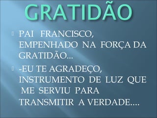  PAI FRANCISCO,
EMPENHADO NA FORÇA DA
GRATIDÃO...
 -EU TE AGRADEÇO,
INSTRUMENTO DE LUZ QUE
ME SERVIU PARA
TRANSMITIR A VERDADE....
 