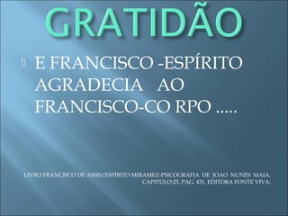  E FRANCISCO -ESPÍRITO
AGRADECIA AO
FRANCISCO-CO RPO .....
LIVRO FRANCISCO DE ASSIS/ESPÍRITO MIRAMEZ-PSICOGRAFIA DE JOAO NUNES MAIA,
CAPITULO:25, PAG. 431, EDITORA FONTE VIVA;
 