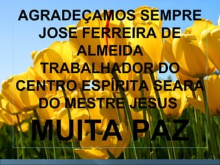 MUITA
PAZ
AGRADEÇAMOS SEMPRE
JOSE FERREIRA DE
ALMEIDA
TRABALHADOR DO
CENTRO ESPÍRITA SEARA
DO MESTRE JESUS
MUITA PAZ
 