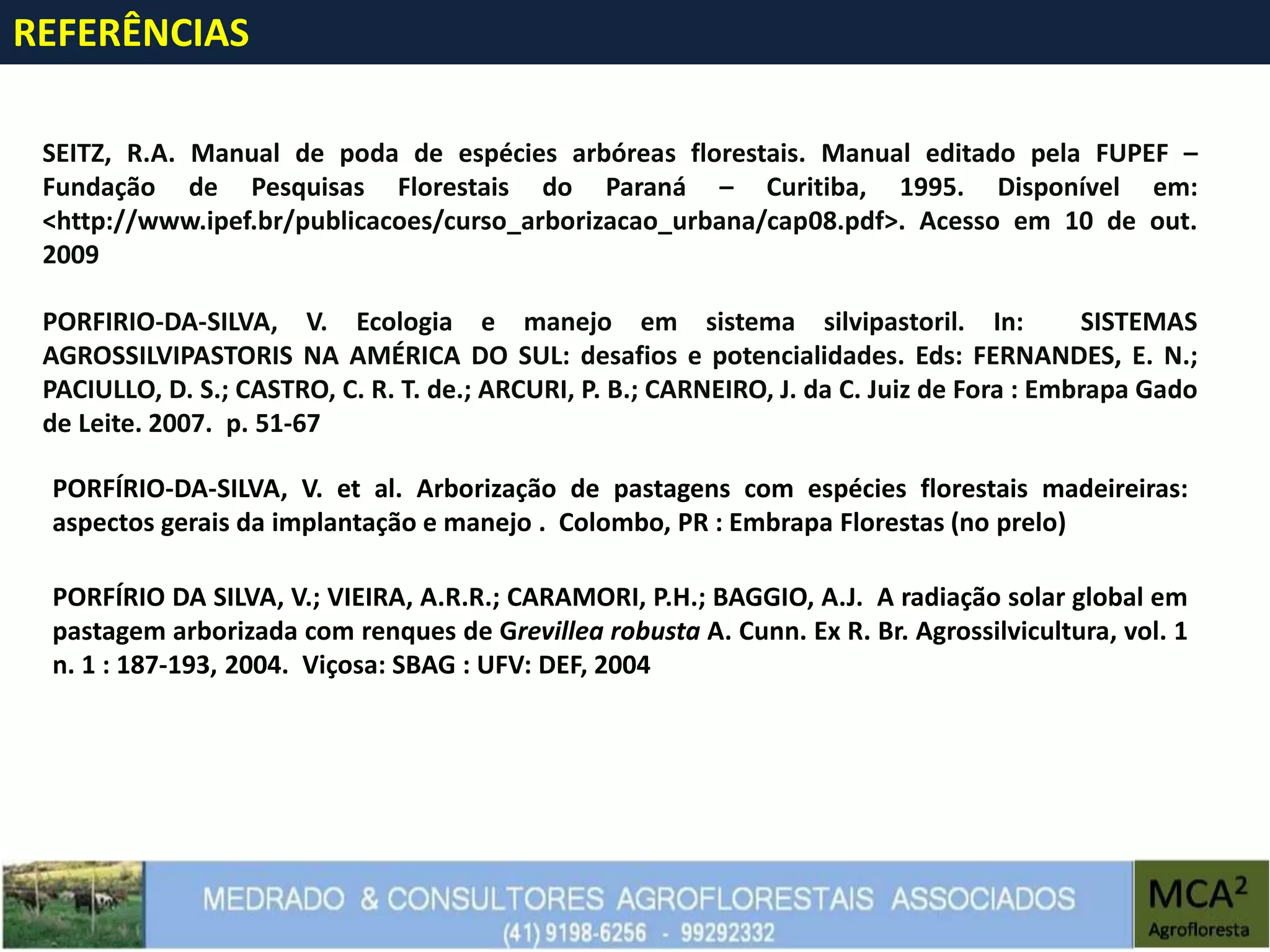 REFERÊNCIAS
SEITZ, R.A. Manual de poda de espécies arbóreas florestais. Manual editado pela FUPEF –
Fundação de Pesquisas Florestais do Paraná – Curitiba, 1995. Disponível em:
<http://www.ipef.br/publicacoes/curso_arborizacao_urbana/cap08.pdf>. Acesso em 10 de out.
2009
PORFIRIO-DA-SILVA, V. Ecologia e manejo em sistema silvipastoril. In: SISTEMAS
AGROSSILVIPASTORIS NA AMÉRICA DO SUL: desafios e potencialidades. Eds: FERNANDES, E. N.;
PACIULLO, D. S.; CASTRO, C. R. T. de.; ARCURI, P. B.; CARNEIRO, J. da C. Juiz de Fora : Embrapa Gado
de Leite. 2007. p. 51-67
PORFÍRIO-DA-SILVA, V. et al. Arborização de pastagens com espécies florestais madeireiras:
aspectos gerais da implantação e manejo . Colombo, PR : Embrapa Florestas (no prelo)
PORFÍRIO DA SILVA, V.; VIEIRA, A.R.R.; CARAMORI, P.H.; BAGGIO, A.J. A radiação solar global em
pastagem arborizada com renques de Grevillea robusta A. Cunn. Ex R. Br. Agrossilvicultura, vol. 1
n. 1 : 187-193, 2004. Viçosa: SBAG : UFV: DEF, 2004
 