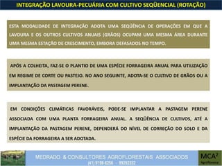 INTEGRAÇÃO LAVOURA-PECUÁRIA COM CULTIVO SEQÜENCIAL (ROTAÇÃO)
ESTA MODALIDADE DE INTEGRAÇÃO ADOTA UMA SEQÜÊNCIA DE OPERAÇÕES EM QUE A
LAVOURA E OS OUTROS CULTIVOS ANUAIS (GRÃOS) OCUPAM UMA MESMA ÁREA DURANTE
UMA MESMA ESTAÇÃO DE CRESCIMENTO, EMBORA DEFASADOS NO TEMPO.
APÓS A COLHEITA, FAZ-SE O PLANTIO DE UMA ESPÉCIE FORRAGEIRA ANUAL PARA UTILIZAÇÃO
EM REGIME DE CORTE OU PASTEJO. NO ANO SEGUINTE, ADOTA-SE O CULTIVO DE GRÃOS OU A
IMPLANTAÇÃO DA PASTAGEM PERENE.
EM CONDIÇÕES CLIMÁTICAS FAVORÁVEIS, PODE-SE IMPLANTAR A PASTAGEM PERENE
ASSOCIADA COM UMA PLANTA FORRAGEIRA ANUAL. A SEQÜÊNCIA DE CULTIVOS, ATÉ A
IMPLANTAÇÃO DA PASTAGEM PERENE, DEPENDERÁ DO NÍVEL DE CORREÇÃO DO SOLO E DA
ESPÉCIE DA FORRAGEIRA A SER ADOTADA.
 