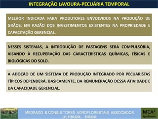 INTEGRAÇÃO LAVOURA-PECUÁRIA TEMPORAL
NESSES SISTEMAS, A INTRODUÇÃO DE PASTAGENS SERÁ COMPULSÓRIA,
VISANDO À RECUPERAÇÃO DAS CARACTERÍSTICAS QUÍMICAS, FÍSICAS E
BIOLÓGICAS DO SOLO.
MELHOR INDICADA PARA PRODUTORES ENVOLVIDOS NA PRODUÇÃO DE
GRÃOS, EM RAZÃO DOS INVESTIMENTOS EXISTENTES NA PROPRIEDADE E
CAPACITAÇÃO GERENCIAL.
A ADOÇÃO DE UM SISTEMA DE PRODUÇÃO INTEGRADO POR PECUARISTAS
TÍPICOS DEPENDERÁ, BASICAMENTE, DA REMUNERAÇÃO DESSA ATIVIDADE E
DA CAPACIDADE GERENCIAL.
 