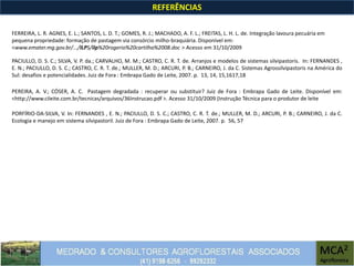 REFERÊNCIAS
PACIULLO, D. S. C.; SILVA, V. P. da.; CARVALHO, M. M.; CASTRO, C. R. T. de. Arranjos e modelos de sistemas silvipastoris. In: FERNANDES ,
E. N.; PACIULLO, D. S. C.; CASTRO, C. R. T. de.; MULLER, M. D.; ARCURI, P. B.; CARNEIRO, J. da C. Sistemas Agrossilvipastoris na América do
Sul: desafios e potencialidades. Juiz de Fora : Embrapa Gado de Leite, 2007. p. 13, 14, 15,1617,18
PEREIRA, A. V.; CÓSER, A. C. Pastagem degradada : recuperar ou substituir? Juiz de Fora : Embrapa Gado de Leite. Disponível em:
<http://www.cileite.com.br/tecnicas/arquivos/36Instrucao.pdf >. Acesso 31/10/2009 (Instrução Técnica para o produtor de leite
FERREIRA, L. R. AGNES, E. L.; SANTOS, L. D. T.; GOMES, R. J.; MACHADO, A. F. L.; FREITAS, L. H. L. de. Integração lavoura pecuária em
pequena propriedade: formação de pastagem via consórcio milho-braquiária. Disponível em:
<www.emater.mg.gov.br/.../ILPS/ilp%20rogerio%20cartilha%2008.doc > Acesso em 31/10/2009
PORFÍRIO-DA-SILVA, V. In: FERNANDES , E. N.; PACIULLO, D. S. C.; CASTRO, C. R. T. de.; MULLER, M. D.; ARCURI, P. B.; CARNEIRO, J. da C.
Ecologia e manejo em sistema silvipastoril. Juiz de Fora : Embrapa Gado de Leite, 2007. p. 56, 57
 
