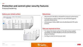 —
Reduce your attack surface Robustness
Only use required services
- All protocol in the IED is checked for protocol conformance
- Fuzz testing is used to make sure we withstand against
possible attack points
- All developers follow ABB’s security development life cycle
process
May 14, 2018 Slide 21
- To reduce the attack surface of the IED we have added
possibility to enable/disable protocols and services per
physical interface
- Configure only the services you need
Protection and control cyber security features
Protocol hardening
 