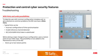 —
Troubleshooting
Protection and control cyber security features
May 14, 2018 Slide 22
To help the user with common configuration mistakes and to
give solutions to common problems, the IED now have a Hints
menu
– Typical hints can be
• Incorrect configuration of time synchronization
• Invalid reference channel detected
• IEC/UCA 61850-9-2LE data is substituted
Before doing a major change of your configuration, save a restore
point of your IEDs state. This possibility is now added to the
Maintenance menu of the IED.
- Store up to two restore points
With hints and undo possibilities
 