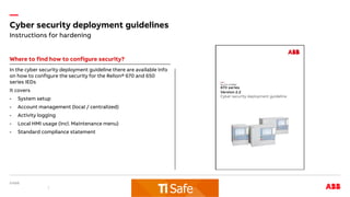 —
Cyber security deployment guidelines
Where to find how to configure security?
In the cyber security deployment guideline there are available info
on how to configure the security for the Relion® 670 and 650
series IEDs
It covers
- System setup
- Account management (local / centralized)
- Activity logging
- Local HMI usage (incl. Maintenance menu)
- Standard compliance statement
Instructions for hardening
 