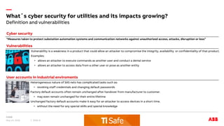 —
Definition and vulnerabilities
What´s cyber security for utilities and its impacts growing?
May 14, 2018 Slide 8
“Measures taken to protect substation automation systems and communication networks against unauthorized access, attacks, disruption or loss”
Cyber security
Vulnerabilities
Vulnerability is a weakness in a product that could allow an attacker to compromise the integrity, availability or confidentiality of that product.
Examples:
• allows an attacker to execute commands as another user and conduct a denial service
• allows an attacker to access data from a other user or pose as another entity
Heterogeneous nature of SAS nets has complicated tasks such as:
• revoking staff credentials and changing default passwords
Factory default accounts often remain unchanged after handover from manufacturer to customer.
• may even remain unchanged for their entire lifetime
Unchanged factory default accounts make it easy for an attacker to access devices in a short time.
• without the need for any special skills and special knowledge
User accounts in industrial enviroments
 