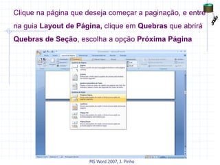 Clique na página que deseja começar a paginação, e entre
na guia Layout de Página, clique em Quebras que abrirá
Quebras de Seção, escolha a opção Próxima Página
MS Word 2007, J. Pinho
 