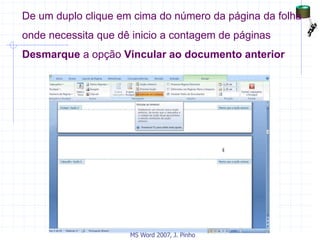 De um duplo clique em cima do número da página da folha
onde necessita que dê inicio a contagem de páginas
Desmarque a opção Vincular ao documento anterior
MS Word 2007, J. Pinho
 