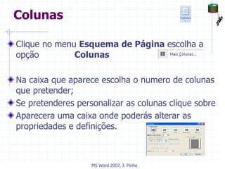 Colunas
Clique no menu Esquema de Página escolha a
opção Colunas
Na caixa que aparece escolha o numero de colunas
que pretender;
Se pretenderes personalizar as colunas clique sobre
Aparecera uma caixa onde poderás alterar as
propriedades e definições.
MS Word 2007, J. Pinho
 