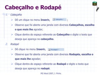 Cabeçalho e Rodapé
1. Cabeçalho
 Dê um clique no menu Inserir, ;
 Observe que foi aberto uma janela com diversos Cabeçalhos, escolha
o que mais lhe agradar;
 Clique dentro do espaço referente ao Cabeçalho e digite o texto que
deseja que apareça no cabeçalho.
2. Rodapé
 Dê clique no menu Inserir, ;
 Observe que foi aberta uma janela com diversos Rodapés, escolha o
que mais lhe agradar;
 Clique dentro do espaço referente ao Rodapé e digite o texto que
deseja que apareça no rodapé.
MS Word 2007, J. Pinho
 