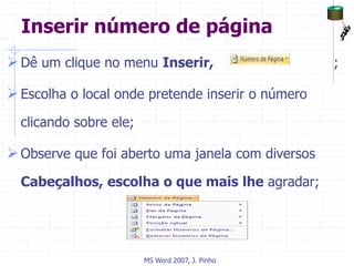 Inserir número de página
Dê um clique no menu Inserir, ;
Escolha o local onde pretende inserir o número
clicando sobre ele;
Observe que foi aberto uma janela com diversos
Cabeçalhos, escolha o que mais lhe agradar;
MS Word 2007, J. Pinho
 