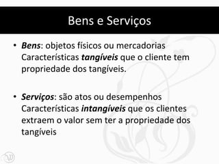 Bens e Serviços
• Bens: objetos físicos ou mercadorias
  Características tangíveis que o cliente tem
  propriedade dos tangíveis.

• Serviços: são atos ou desempenhos
  Características intangíveis que os clientes
  extraem o valor sem ter a propriedade dos
  tangíveis
 