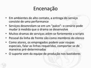 Encenação
• Em ambientes de alto contato, a entrega do serviço
  consiste de uma performance
• Serviços desenrolam-se em um “palco”- o cenário pode
  mudar à medida que o drama se desenvolve
• Muitos dramas de serviços atêm-se fortemente a scripts
• Pessoal da linha de frente são como membros do elenco
• Como atores, os empregados podem usar roupas
  especiais, falar as linhas requeridas, comportar-se de
  maneiras pré-determinadas
• O suporte vem da equipe de produção nos bastidores
 