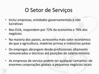 O Setor de Serviços
• Inclui empresas, entidades governamentais e não
  lucrativas
• Nos EUA, respondem por 72% da economia e 76% dos
  negócios
• Na maioria dos países, acrescenta mais valor econômico
  do que a agricultura, matérias primas e indústrias juntas
• Os empregos abrangem desde profissionais altamente
  remunerados e técnicos até posições de salário-mínimo

• As empresas de serviço podem ter qualquer tamanho--de
  enormes corporações globais a pequenos negócios locais
 
