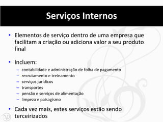 Serviços Internos
• Elementos de serviço dentro de uma empresa que
  facilitam a criação ou adiciona valor a seu produto
  final

• Incluem:
   –   contabilidade e administração de folha de pagamento
   –   recrutamento e treinamento
   –   serviços jurídicos
   –   transportes
   –   pensão e serviços de alimentação
   –   limpeza e paisagismo

• Cada vez mais, estes serviços estão sendo
  terceirizados
 