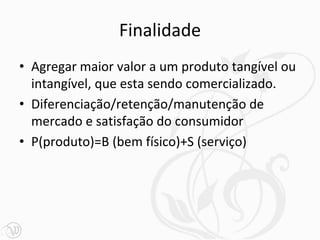Finalidade
• Agregar maior valor a um produto tangível ou
  intangível, que esta sendo comercializado.
• Diferenciação/retenção/manutenção de
  mercado e satisfação do consumidor
• P(produto)=B (bem físico)+S (serviço)
 