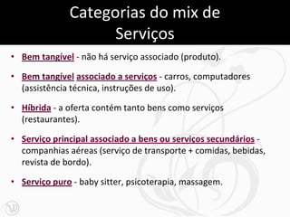 Categorias do mix de
                    Serviços
• Bem tangível - não há serviço associado (produto).

• Bem tangível associado a serviços - carros, computadores
  (assistência técnica, instruções de uso).

• Híbrida - a oferta contém tanto bens como serviços
  (restaurantes).

• Serviço principal associado a bens ou serviços secundários -
  companhias aéreas (serviço de transporte + comidas, bebidas,
  revista de bordo).

• Serviço puro - baby sitter, psicoterapia, massagem.
 